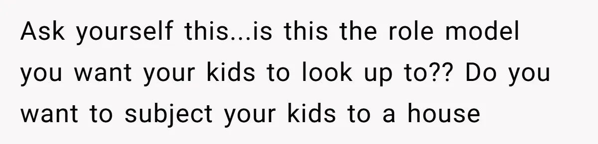 Ask yourself this...is this the role model you want your kids to look up to?? Do you want to subject your kids to a house