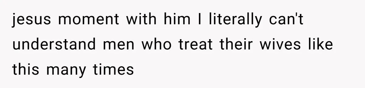 jesus moment with him I literally can't understand men who treat their wives like this many times