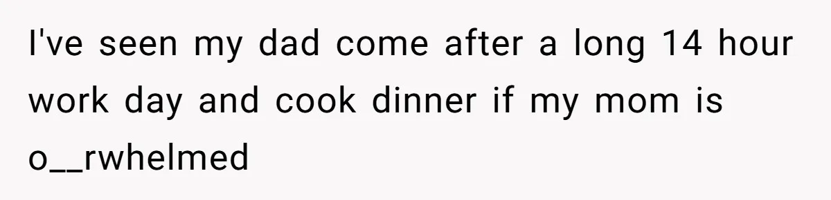 I've seen my dad come after a long 14 hour work day and cook dinner if my mom is o__rwhelmed