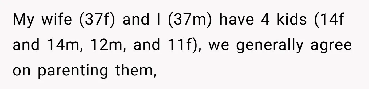 My wife (37f) and I (37m) have 4 kids (14f and 14m, 12m, and 11f), we generally agree on parenting them,