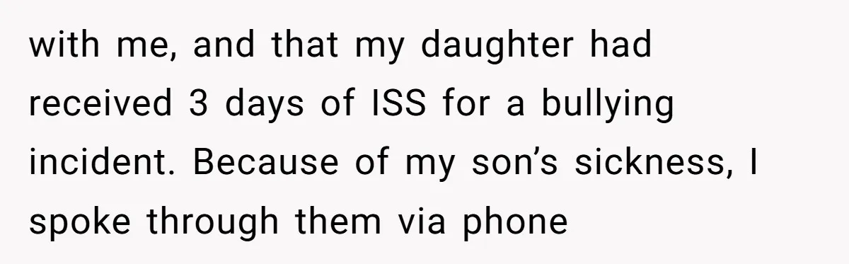with me, and that my daughter had received 3 days of ISS for a bullying incident. Because of my son’s sickness, I spoke through them via phone