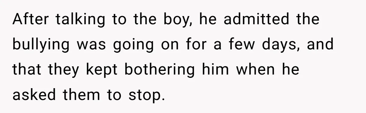 After talking to the boy, he admitted the bullying was going on for a few days, and that they kept bothering him when he asked them to stop.