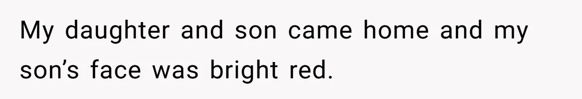 My daughter and son came home and my son’s face was bright red.