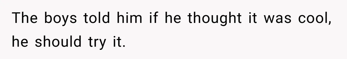 The boys told him if he thought it was cool, he should try it.