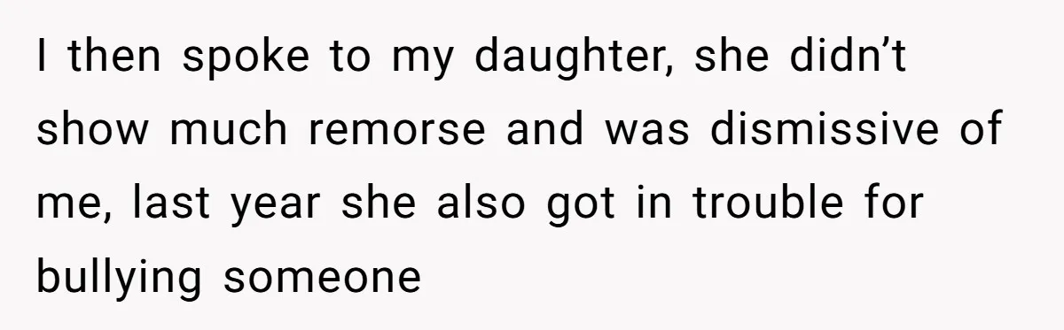 I then spoke to my daughter, she didn’t show much remorse and was dismissive of me, last year she also got in trouble for bullying someone