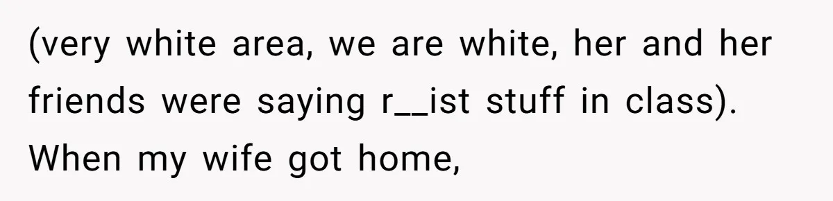 (very white area, we are white, her and her friends were saying r__ist stuff in class). When my wife got home,