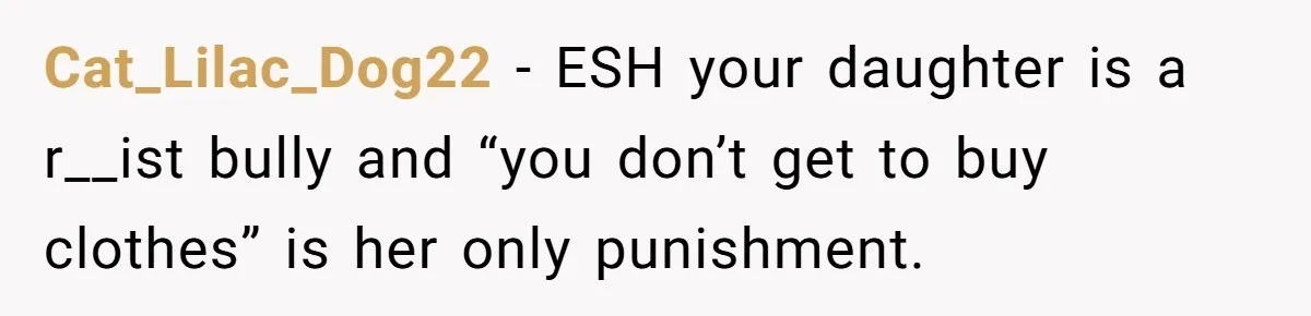 Cat_Lilac_Dog22 − ESH your daughter is a r__ist bully and “you don’t get to buy clothes” is her only punishment.
