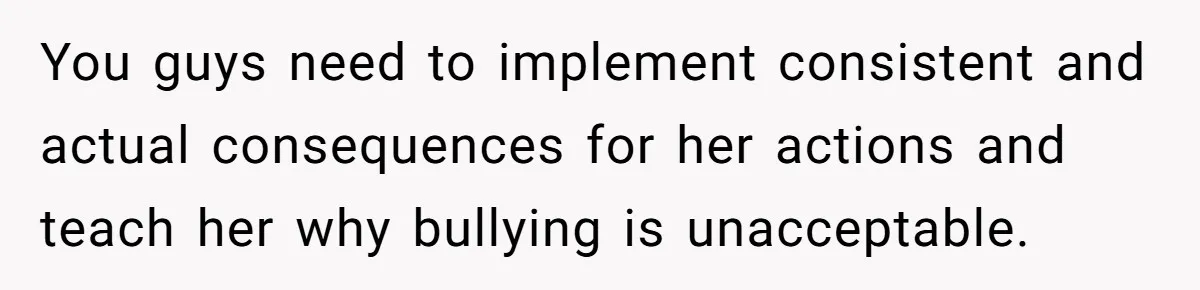 You guys need to implement consistent and actual consequences for her actions and teach her why bullying is unacceptable.