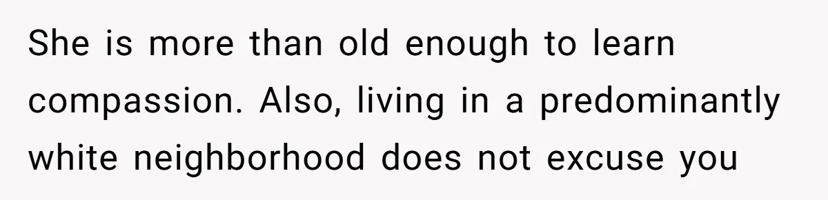 She is more than old enough to learn compassion. Also, living in a predominantly white neighborhood does not excuse you