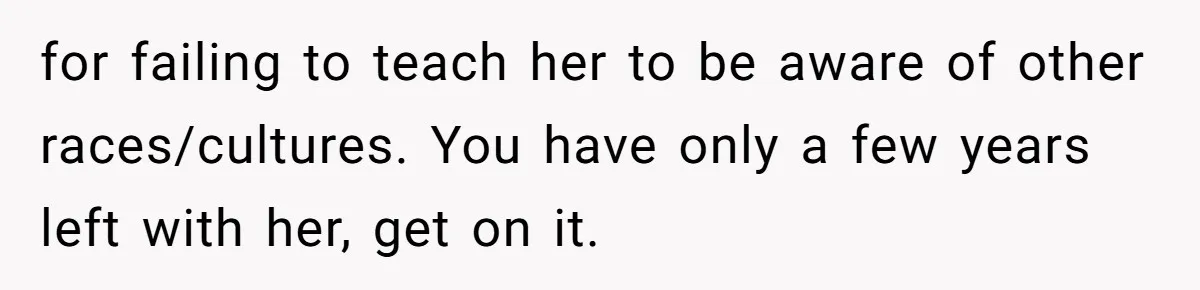 for failing to teach her to be aware of other races/cultures. You have only a few years left with her, get on it.