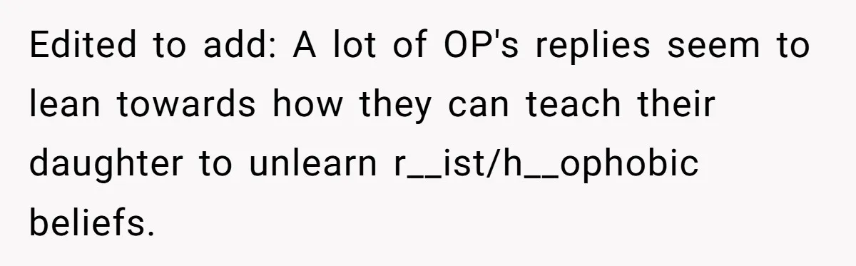 Edited to add: A lot of OP's replies seem to lean towards how they can teach their daughter to unlearn r__ist/h__ophobic beliefs.
