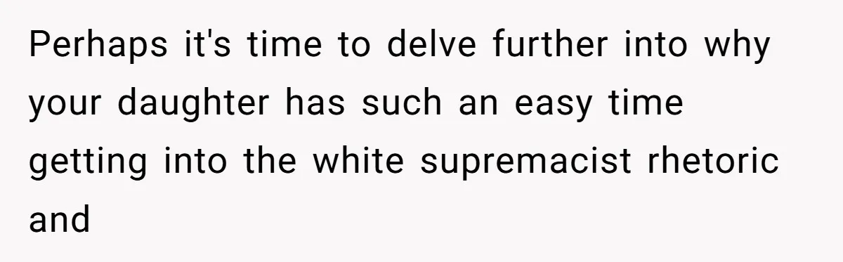 Perhaps it's time to delve further into why your daughter has such an easy time getting into the white supremacist rhetoric and