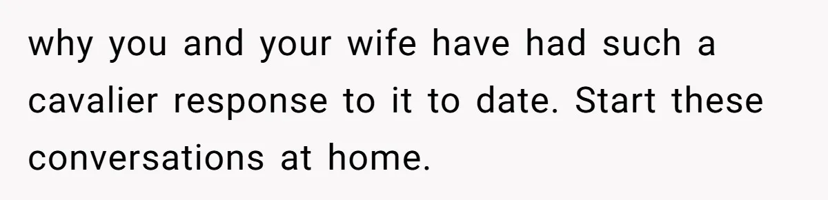 why you and your wife have had such a cavalier response to it to date. Start these conversations at home.