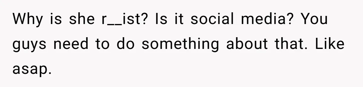 Why is she r__ist? Is it social media? You guys need to do something about that. Like asap.
