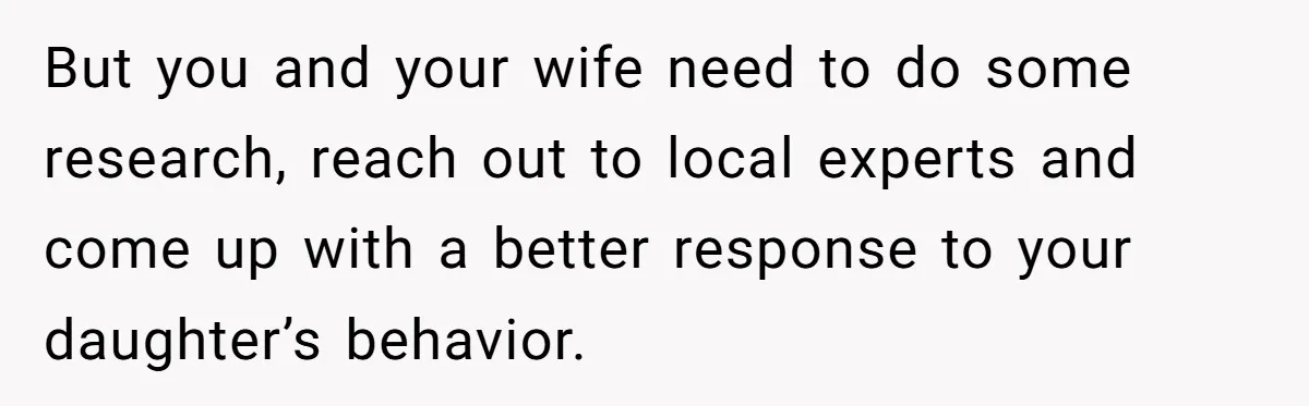 But you and your wife need to do some research, reach out to local experts and come up with a better response to your daughter’s behavior.