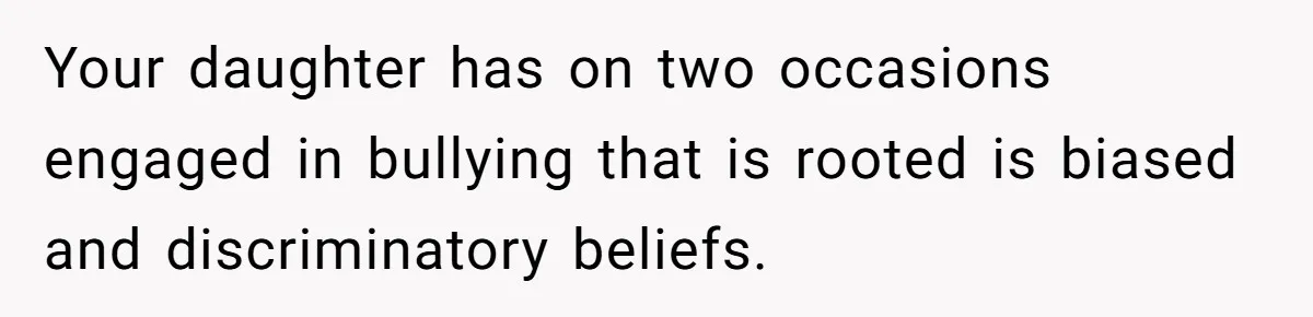 Your daughter has on two occasions engaged in bullying that is rooted is biased and discriminatory beliefs.