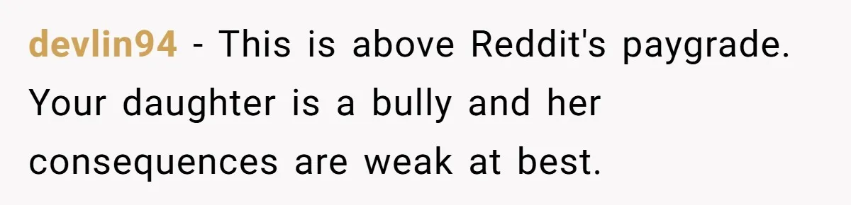 devlin94 − This is above Reddit's paygrade. Your daughter is a bully and her consequences are weak at best.