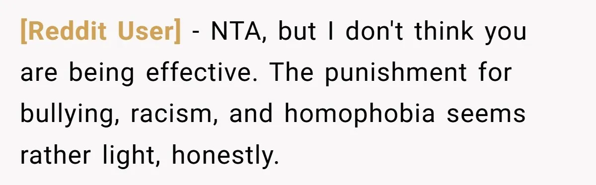 [Reddit User] − NTA, but I don't think you are being effective. The punishment for bullying, racism, and homophobia seems rather light, honestly.