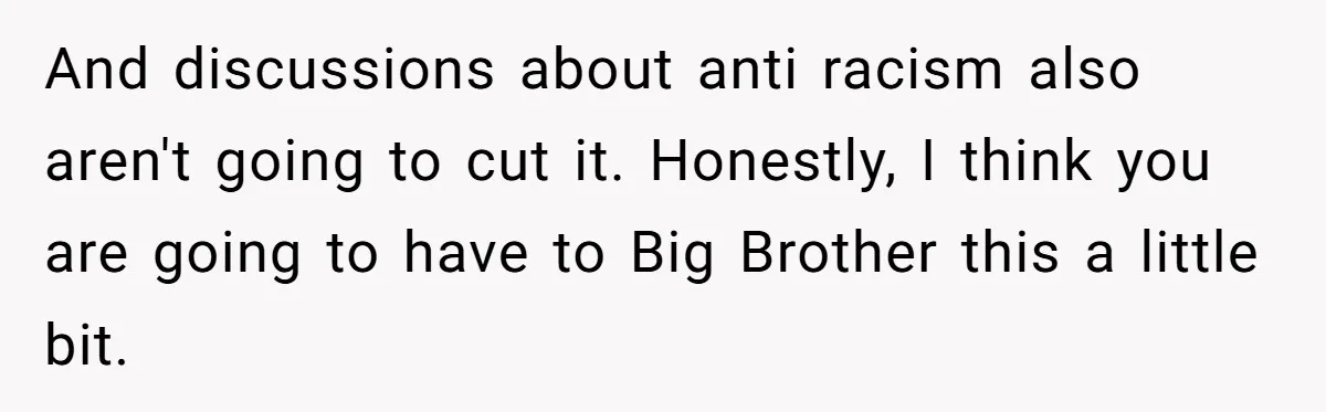 And discussions about anti racism also aren't going to cut it. Honestly, I think you are going to have to Big Brother this a little bit.