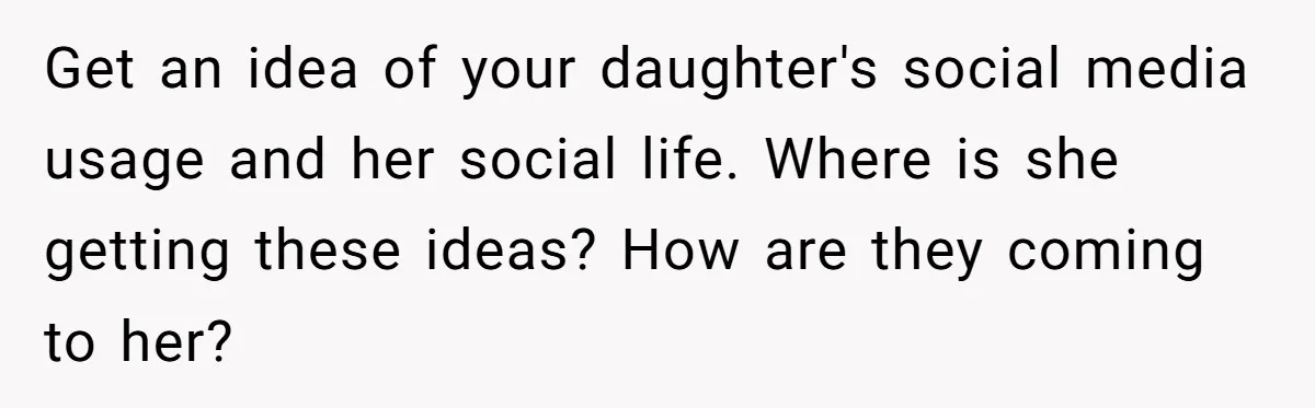 Get an idea of your daughter's social media usage and her social life. Where is she getting these ideas? How are they coming to her?