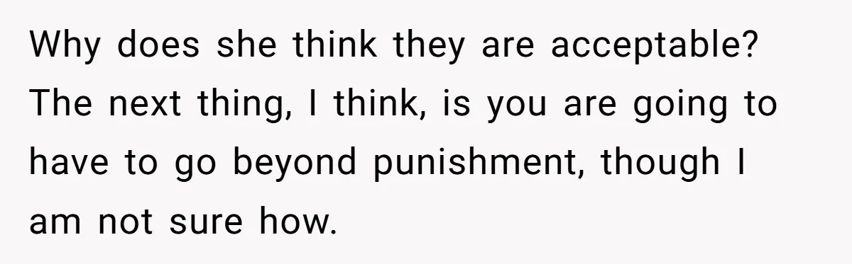 Why does she think they are acceptable? The next thing, I think, is you are going to have to go beyond punishment, though I am not sure how.