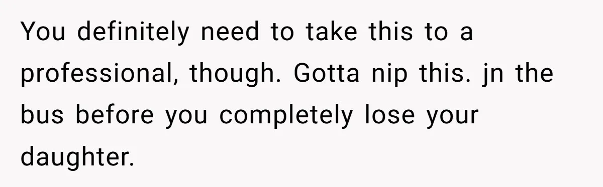 You definitely need to take this to a professional, though. Gotta nip this. jn the bus before you completely lose your daughter.