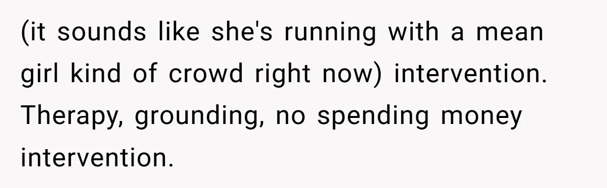 (it sounds like she's running with a mean girl kind of crowd right now) intervention. Therapy, grounding, no spending money intervention.
