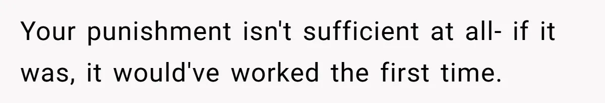 Your punishment isn't sufficient at all- if it was, it would've worked the first time.