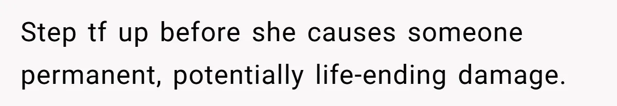 Step tf up before she causes someone permanent, potentially life-ending damage.