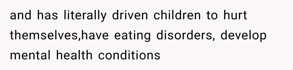 and has literally driven children to hurt themselves,have eating disorders, develop mental health conditions