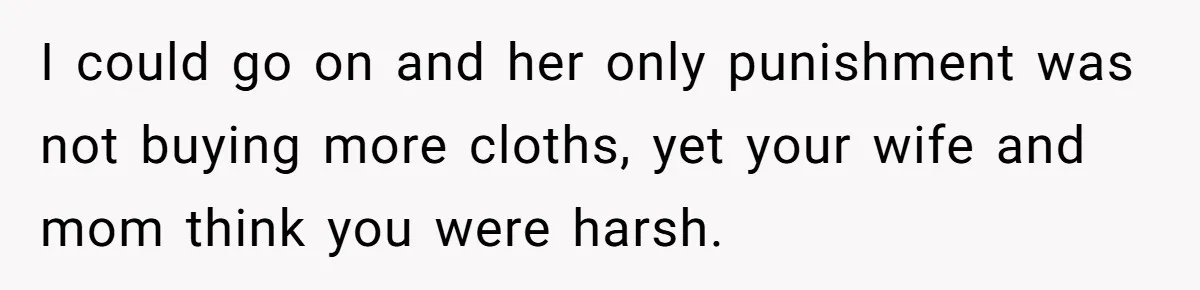 I could go on and her only punishment was not buying more cloths, yet your wife and mom think you were harsh.