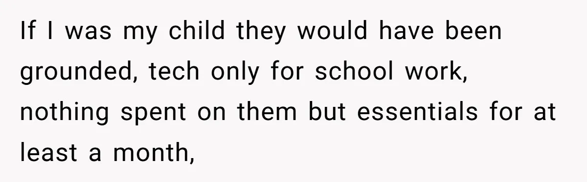 If I was my child they would have been grounded, tech only for school work, nothing spent on them but essentials for at least a month,
