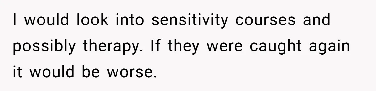 I would look into sensitivity courses and possibly therapy. If they were caught again it would be worse.