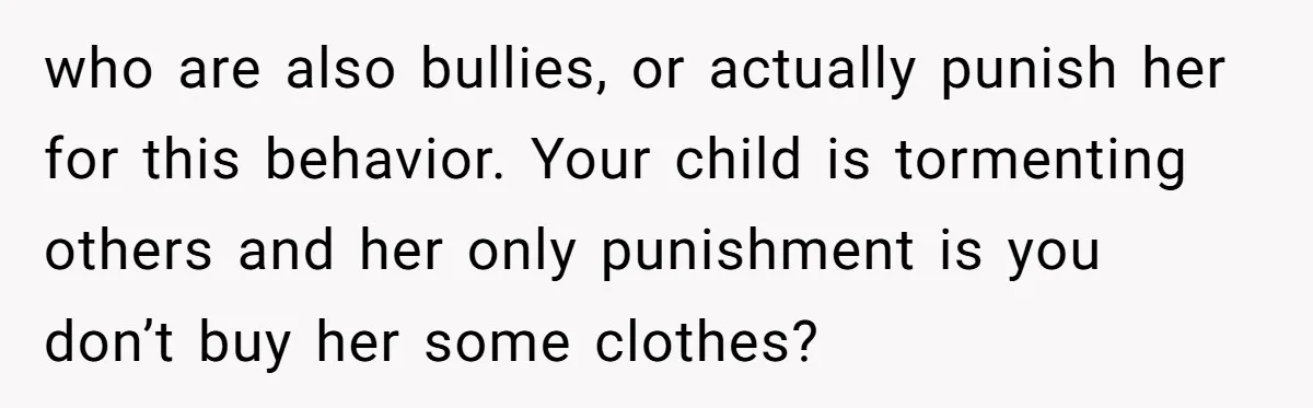 who are also bullies, or actually punish her for this behavior. Your child is tormenting others and her only punishment is you don’t buy her some clothes?