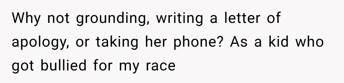 Why not grounding, writing a letter of apology, or taking her phone? As a kid who got bullied for my race