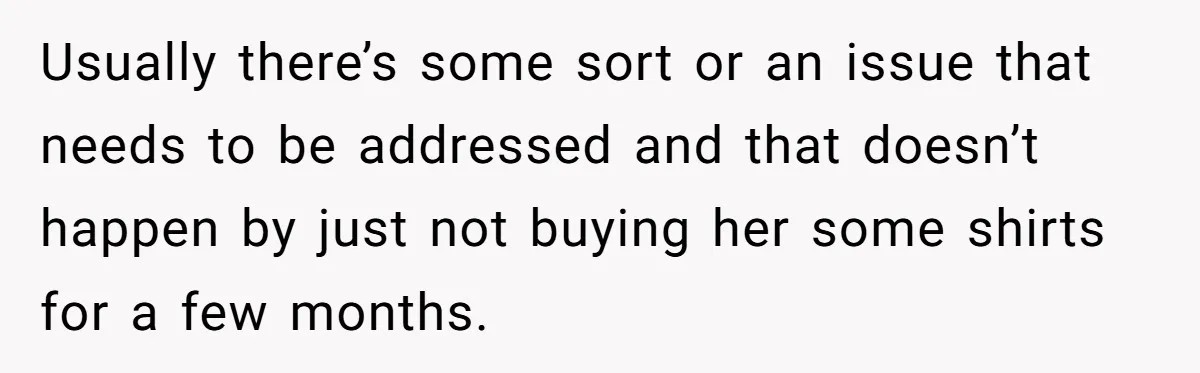 Usually there’s some sort or an issue that needs to be addressed and that doesn’t happen by just not buying her some shirts for a few months.