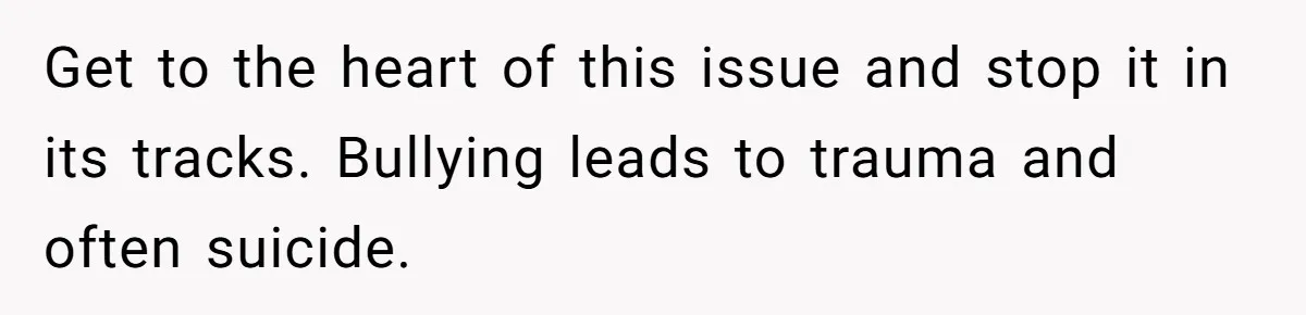 Get to the heart of this issue and stop it in its tracks. Bullying leads to trauma and often suicide.