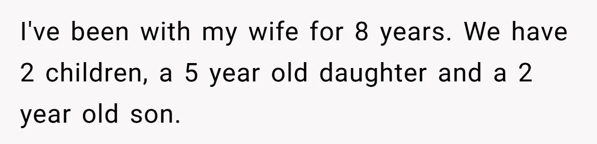 I've been with my wife for 8 years. We have 2 children, a 5 year old daughter and a 2 year old son.