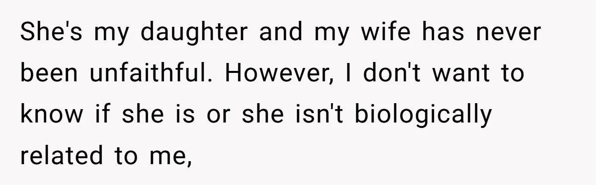 She's my daughter and my wife has never been unfaithful. However, I don't want to know if she is or she isn't biologically related to me,