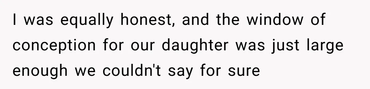 I was equally honest, and the window of conception for our daughter was just large enough we couldn't say for sure