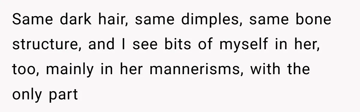 Same dark hair, same dimples, same bone structure, and I see bits of myself in her, too, mainly in her mannerisms, with the only part