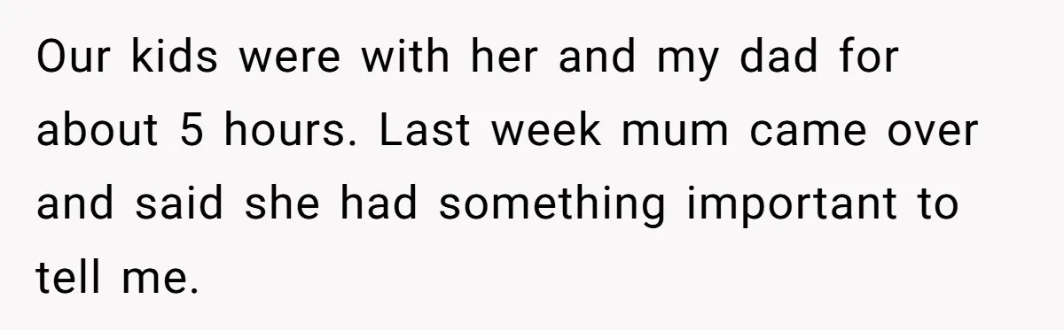 Our kids were with her and my dad for about 5 hours. Last week mum came over and said she had something important to tell me.