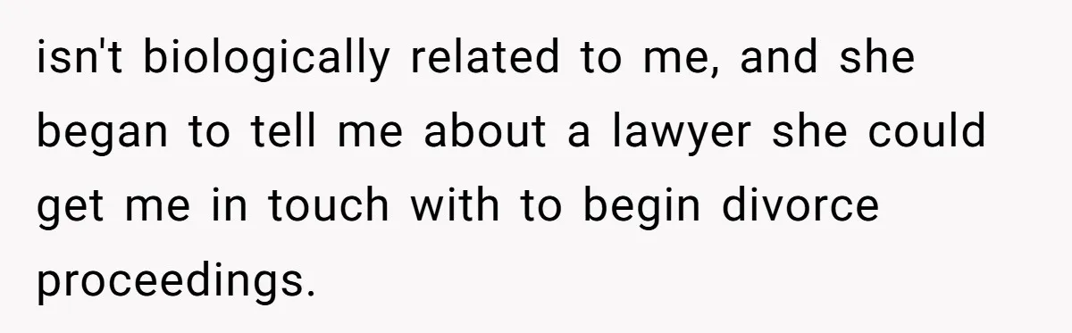 isn't biologically related to me, and she began to tell me about a lawyer she could get me in touch with to begin divorce proceedings.