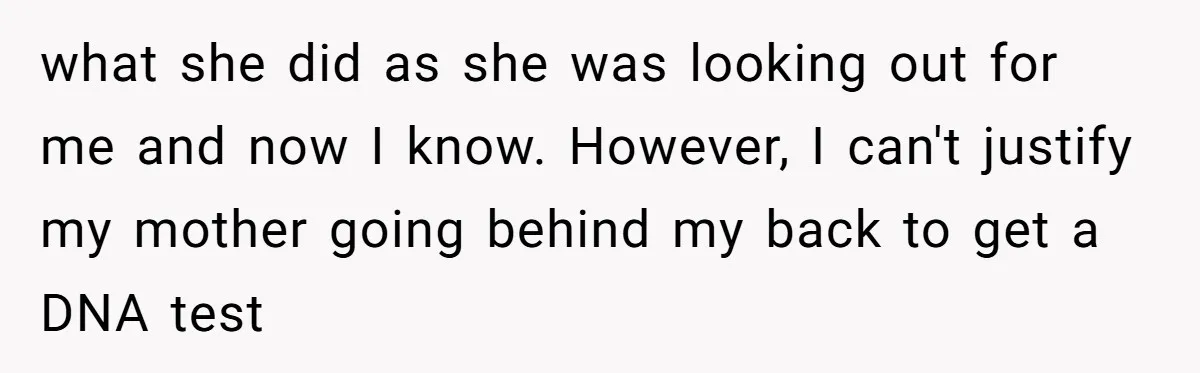 what she did as she was looking out for me and now I know. However, I can't justify my mother going behind my back to get a DNA test