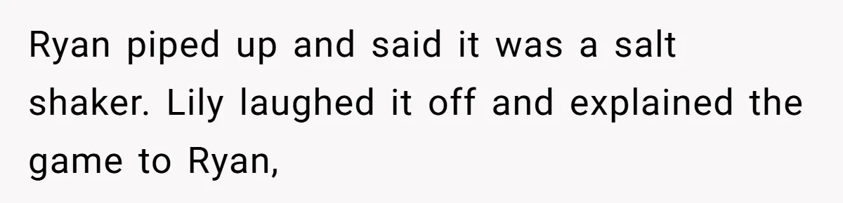 Ryan piped up and said it was a salt shaker. Lily laughed it off and explained the game to Ryan,