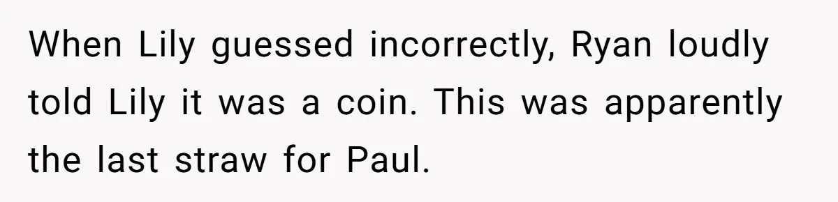 When Lily guessed incorrectly, Ryan loudly told Lily it was a coin. This was apparently the last straw for Paul.