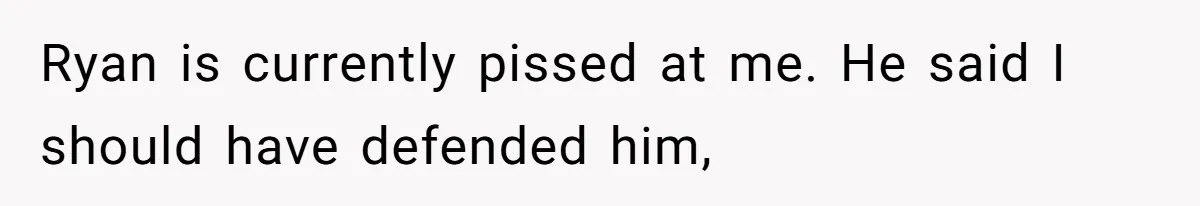 Ryan is currently pissed at me. He said I should have defended him,