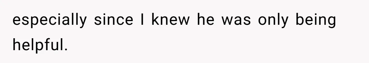 especially since I knew he was only being helpful.