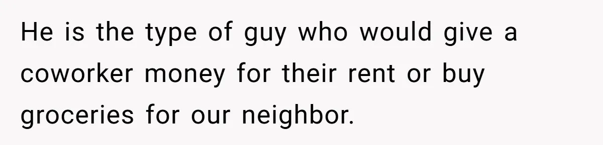 He is the type of guy who would give a coworker money for their rent or buy groceries for our neighbor.