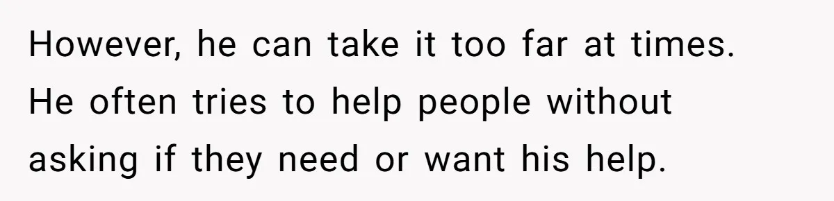 However, he can take it too far at times. He often tries to help people without asking if they need or want his help.